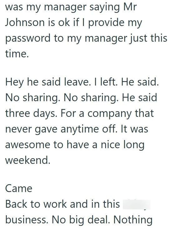 was my manager saying Mr Johnson is ok if I provide my password to my manager just this time. Hey he said leave. I left. He said. No sharing. No sharing. He said three days. For a company that never gave anytime off. It was awesome to have a nice long weekend. Came Back to work and in this business. No big deal. Nothing