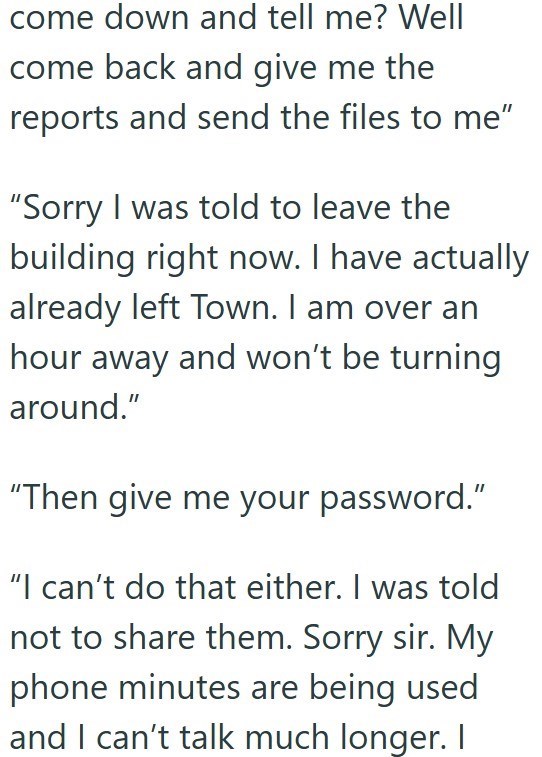 come down and tell me? Well come back and give me the reports and send the files to me" "Sorry I was told to leave the building right now. I have actually already left Town. I am over an hour away and won't be turning around." "Then give me your password." "I can't do that either. I was told not to share them. Sorry sir. My phone minutes are being used and I can't talk much longer. I