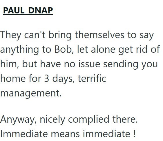 PAUL DNAP They can't bring themselves to say anything to Bob, let alone get rid of him, but have no issue sending you home for 3 days, terrific management. Anyway, nicely complied there. Immediate means immediate !