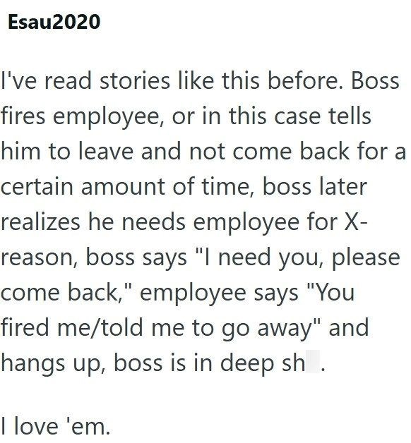Esau2020 I've read stories like this before. Boss fires employee, or in this case tells him to leave and not come back for a certain amount of time, boss later realizes he needs employee for X- reason, boss says "I need you, please come back," employee says "You fired me/told me to go away" and hangs up, boss is in deep sh. I love 'em.