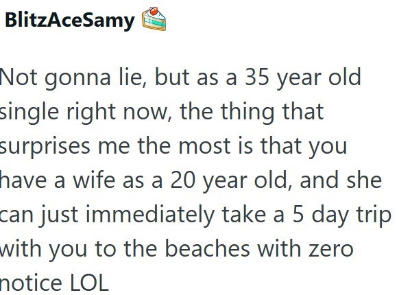 BlitzAceSamy Not gonna lie, but as a 35 year old single right now, the thing that surprises me the most is that you have a wife as a 20 year old, and she can just immediately take a 5 day trip with you to the beaches with zero notice LOL