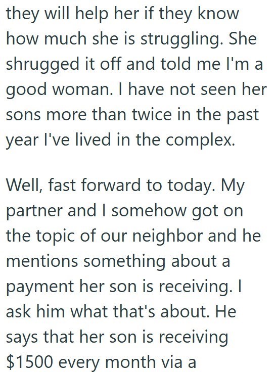 they will help her if they know how much she is struggling. She shrugged it off and told me I'm a good woman. I have not seen her sons more than twice in the past year I've lived in the complex. Well, fast forward to today. My partner and I somehow got on the topic of our neighbor and he mentions something about a payment her son is receiving. I ask him what that's about. He says that her son is receiving $1500 every month via a