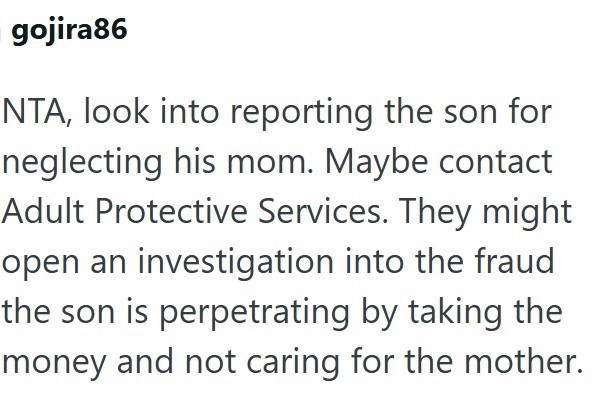 gojira86 NTA, look into reporting the son for neglecting his mom. Maybe contact Adult Protective Services. They might open an investigation into the fraud the son is perpetrating by taking the money and not caring for the mother.