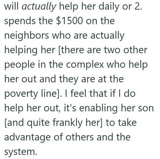 will actually help her daily or 2. spends the $1500 on the neighbors who are actually helping her [there are two other people in the complex who help her out and they are at the poverty line]. I feel that if I do help her out, it's enabling her son [and quite frankly her] to take advantage of others and the system.