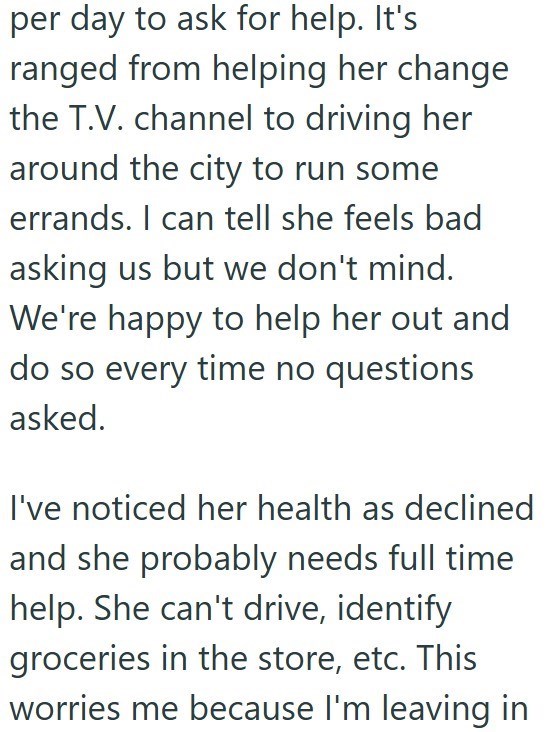 per day to ask for help. It's ranged from helping her change the T.V. channel to driving her around the city to run some errands. I can tell she feels bad asking us but we don't mind. We're happy to help her out and do so every time no questions asked. I've noticed her health as declined and she probably needs full time help. She can't drive, identify groceries in the store, etc. This worries me because I'm leaving in