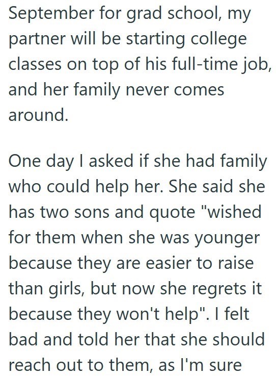 September for grad school, my partner will be starting college classes on top of his full-time job, and her family never comes around. One day I asked if she had family who could help her. She said she has two sons and quote "wished for them when she was younger because they are easier to raise than girls, but now she regrets it because they won't help". I felt bad and told her that she should reach out to them, as I'm sure