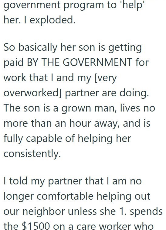 government program to 'help' her. I exploded. So basically her son is getting paid BY THE GOVERNMENT for work that I and my [very overworked] partner are doing. The son is a grown man, lives no more than an hour away, and is fully capable of helping her consistently. I told my partner that I am no longer comfortable helping out our neighbor unless she 1. spends the $1500 on a care worker who