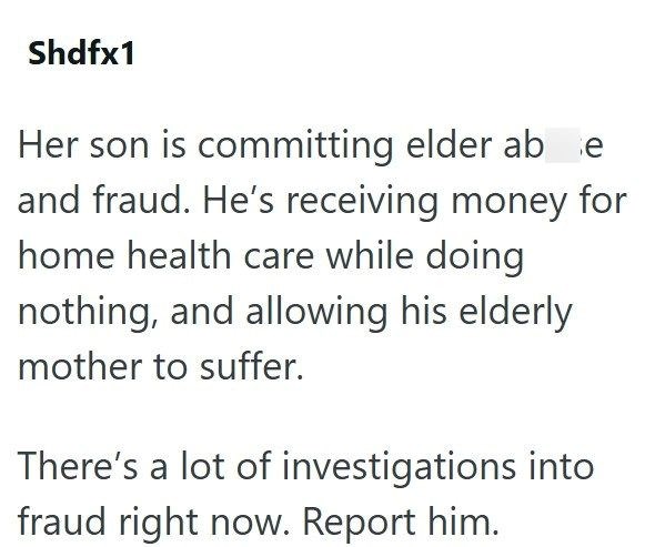 Shdfx1 Her son is committing elder ab e and fraud. He's receiving money for home health care while doing nothing, and allowing his elderly mother to suffer. There's a lot of investigations into fraud right now. Report him.