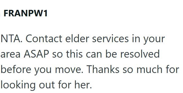 FRANPW1 NTA. Contact elder services in your area ASAP so this can be resolved before you move. Thanks so much for looking out for her.