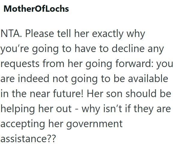 MotherOfLochs NTA. Please tell her exactly why you're going to have to decline any requests from her going forward: you are indeed not going to be available in the near future! Her son should be helping her out - why isn't if they are accepting her government assistance??