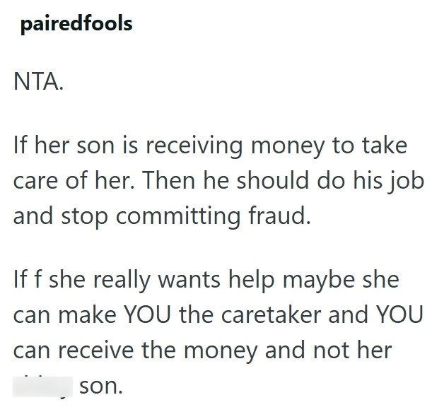 pairedfools NTA. If her son is receiving money to take care of her. Then he should do his job and stop committing fraud. If f she really wants help maybe she can make YOU the caretaker and YOU can receive the money and not her son.