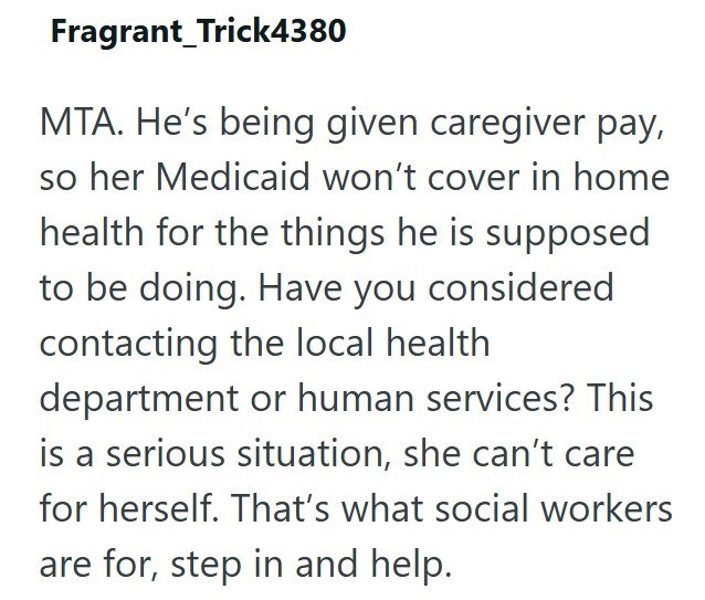 Fragrant Trick4380 MTA. He's being given caregiver pay, so her Medicaid won't cover in home health for the things he is supposed to be doing. Have you considered contacting the local health department or human services? This is a serious situation, she can't care for herself. That's what social workers are for, step in and help.