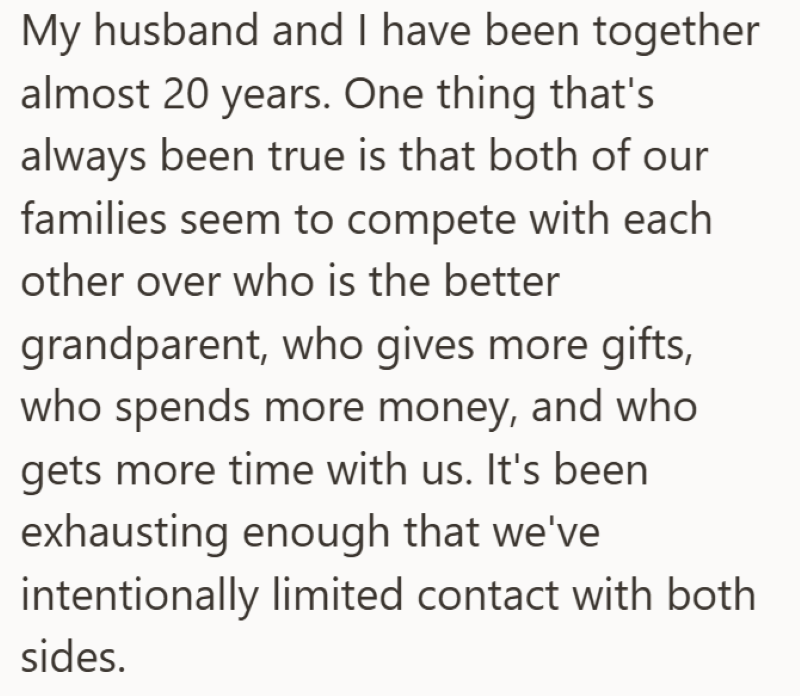 My husband and I have been together almost 20 years. One thing that's always been true is that both of our families seem to compete with each other over who is the better grandparent, who gives more gifts, who spends more money, and who gets more time with us. It's been exhausting enough that we've intentionally limited contact with both sides.