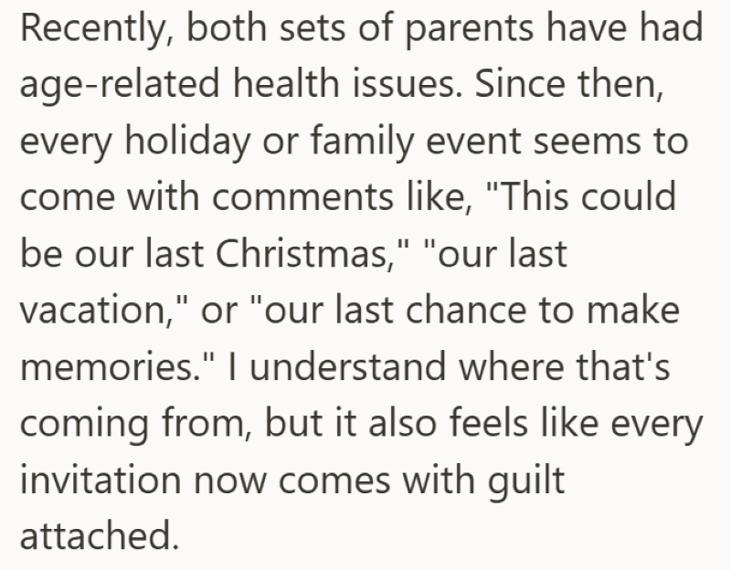 Recently, both sets of parents have had age-related health issues. Since then, every holiday or family event seems to come with comments like, "This could be our last Christmas," "our last vacation," or "our last chance to make memories." I understand where that's coming from, but it also feels like every invitation now comes with guilt attached.