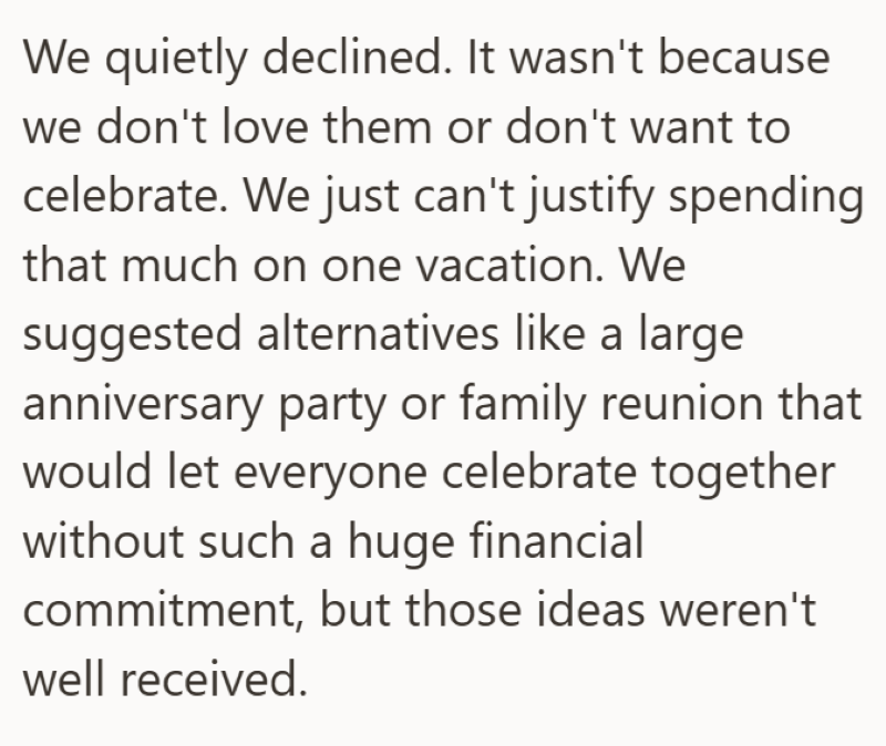 We quietly declined. It wasn't because we don't love them or don't want to celebrate. We just can't justify spending that much on one vacation. We suggested alternatives like a large anniversary party or family reunion that would let everyone celebrate together without such a huge financial commitment, but those ideas weren't well received.