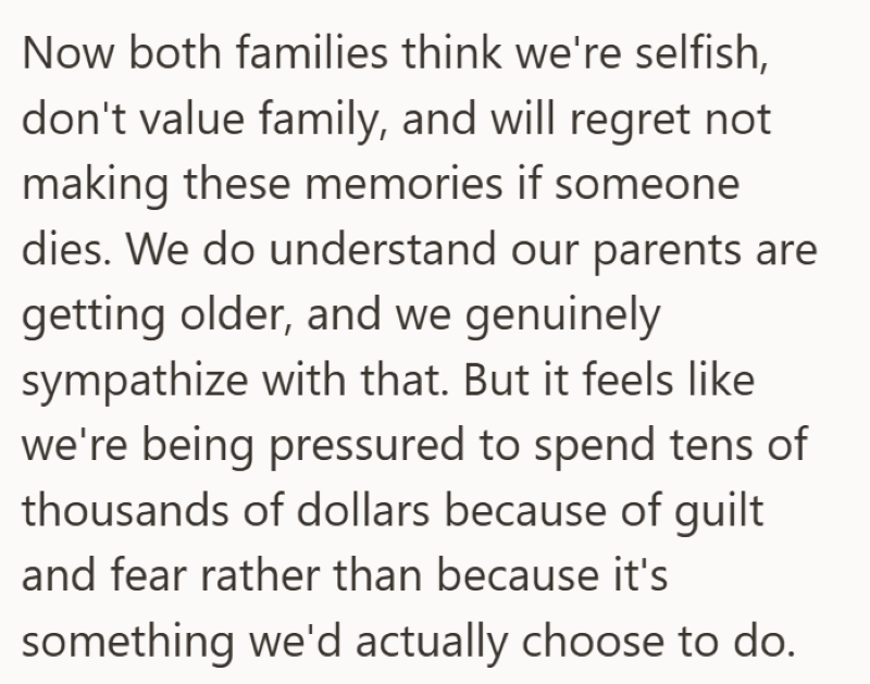 Now both families think we're selfish, don't value family, and will regret not making these memories if someone dies. We do understand our parents are getting older, and we genuinely sympathize with that. But it feels like we're being pressured to spend tens of thousands of dollars because of guilt and fear rather than because it's something we'd actually choose to do.