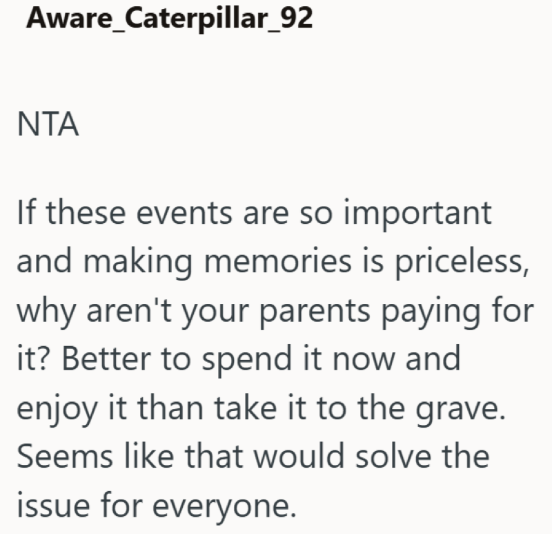 Aware_Caterpillar_92 NTA If these events are so important and making memories is priceless, why aren't your parents paying for it? Better to spend it now and enjoy it than take it to the grave. Seems like that would solve the issue for everyone.