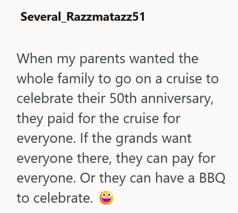 Several Razzmatazz51 When my parents wanted the whole family to go on a cruise to celebrate their 50th anniversary, they paid for the cruise for everyone. If the grands want everyone there, they can pay for everyone. Or they can have a BBQ to celebrate.