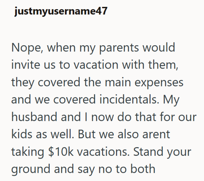 justmyusername47 Nope, when my parents would invite us to vacation with them, they covered the main expenses and we covered incidentals. My husband and I now do that for our kids as well. But we also arent taking $10k vacations. Stand your ground and say no to both