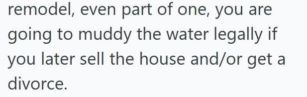 remodel, even part of one, you are going to muddy the water legally if you later sell the house and/or get a divorce.