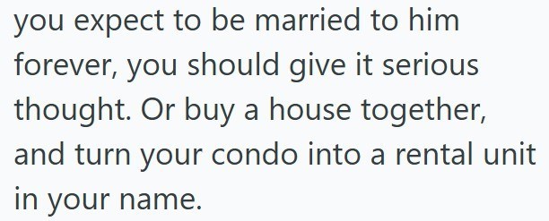 you expect to be married to him forever, you should give it serious thought. Or buy a house together, and turn your condo into a rental unit in your name.