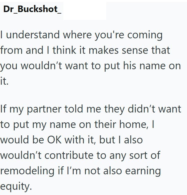 Dr_Buckshot_ I understand where you're coming from and I think it makes sense that you wouldn't want to put his name on it. If my partner told me they didn't want to put my name on their home, I would be OK with it, but I also wouldn't contribute to any sort of remodeling if I'm not also earning equity.
