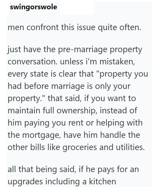 swingorswole men confront this issue quite often. just have the pre-marriage property conversation. unless i'm mistaken, every state is clear that "property you had before marriage is only your property." that said, if you want to maintain full ownership, instead of him paying you rent or helping with the mortgage, have him handle the other bills like groceries and utilities. all that being said, if he pays for an upgrades including a kitchen