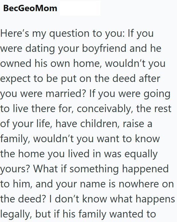 BecGeoMom Here's my question to you: If you were dating your boyfriend and he owned his own home, wouldn't you expect to be put on the deed after you were married? If you were going to live there for, conceivably, the rest of your life, have children, raise a family, wouldn't you want to know the home you lived in was equally yours? What if something happened to him, and your name is nowhere on the deed? I don't know what happens legally, but if his family wanted to