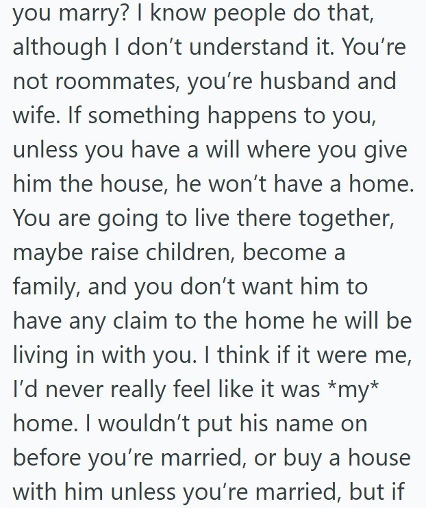 you marry? I know people do that, although I don't understand it. You're not roommates, you're husband and wife. If something happens to you, unless you have a will where you give him the house, he won't have a home. You are going to live there together, maybe raise children, become a family, and you don't want him to have any claim to the home he will be living in with you. I think if it were me, I'd never really feel like it was *my* home. I wouldn't put his name on before you're married, or b