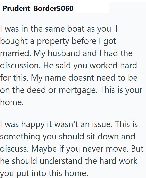 Prudent_Border5060 I was in the same boat as you. | bought a property before I got married. My husband and I had the discussion. He said you worked hard for this. My name doesnt need to be on the deed or mortgage. This is your home. I was happy it wasn't an issue. This is something you should sit down and discuss. Maybe if you never move. But he should understand the hard work you put into this home.