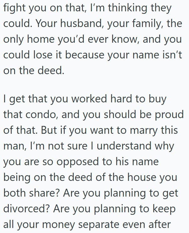fight you on that, I'm thinking they could. Your husband, your family, the only home you'd ever know, and you could lose it because your name isn't on the deed. I get that you worked hard to buy that condo, and you should be proud of that. But if you want to marry this man, I'm not sure I understand why you are so opposed to his name being on the deed of the house you both share? Are you planning to get divorced? Are you planning to keep all your money separate even after