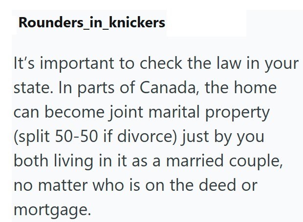 Rounders_in_knickers It's important to check the law in your state. In parts of Canada, the home can become joint marital property (split 50-50 if divorce) just by you both living in it as a married couple, no matter who is on the deed or mortgage.