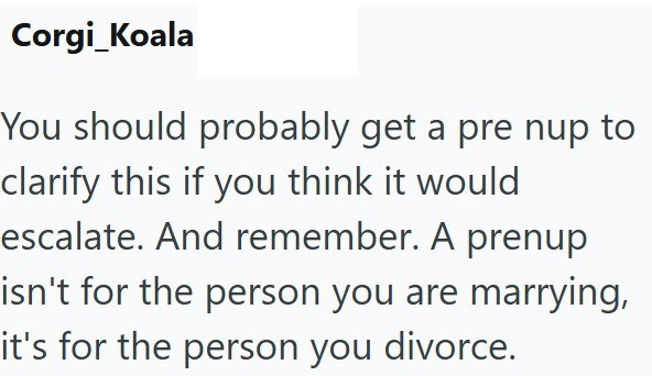 Corgi Koala You should probably get a pre nup to clarify this if you think it would escalate. And remember. A prenup isn't for the person you are marrying, it's for the person you divorce.
