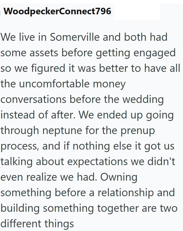 WoodpeckerConnect796 We live in Somerville and both had some assets before getting engaged so we figured it was better to have all the uncomfortable money conversations before the wedding instead of after. We ended up going through neptune for the prenup process, and if nothing else it got us talking about expectations we didn't even realize we had. Owning something before a relationship and building something together are two different things