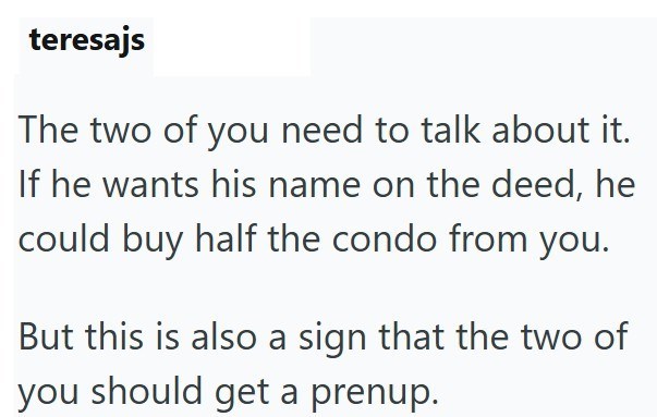 teresajs The two of you need to talk about it. If he wants his name on the deed, he could buy half the condo from you. But this is also a sign that the two of you should get a prenup.