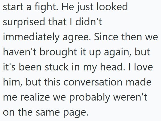 start a fight. He just looked surprised that I didn't immediately agree. Since then we haven't brought it up again, but it's been stuck in my head. I love him, but this conversation made me realize we probably weren't on the same page.
