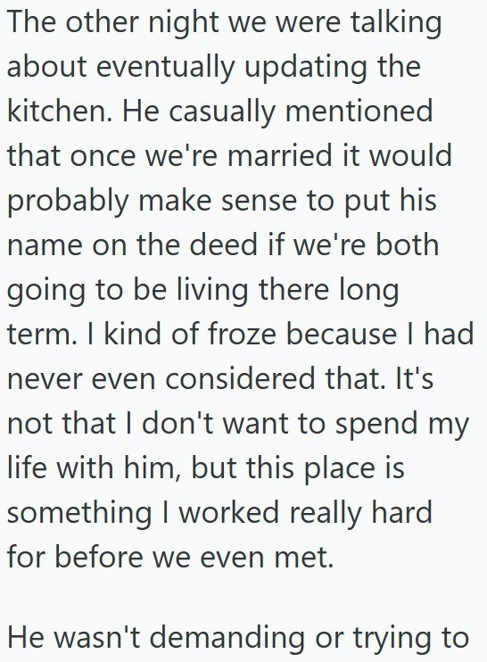 The other night we were talking about eventually updating the kitchen. He casually mentioned that once we're married it would probably make sense to put his name on the deed if we're both going to be living there long term. I kind of froze because I had never even considered that. It's not that I don't want to spend my life with him, but this place is something I worked really hard for before we even met. He wasn't demanding or trying to