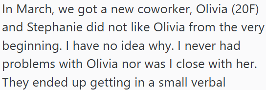 In March, we got a new coworker, Olivia (20F) and Stephanie did not like Olivia from the very beginning. I have no idea why. I never had problems with Olivia nor was I close with her. They ended up getting in a small verbal