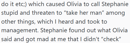 do it etc;) which caused Olivia to call Stephanie stupid and threaten to "take her man" among other things, which I heard and took to management. Stephanie found out what Olivia said and got mad at me that I didn't "check"