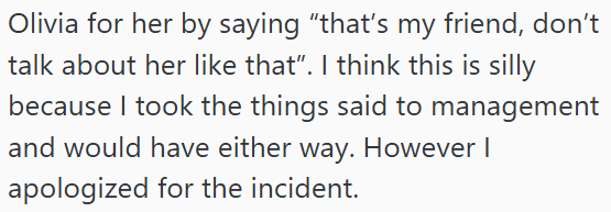 Olivia for her by saying "that's my friend, don't talk about her like that”. I think this is silly because I took the things said to management and would have either way. However I apologized for the incident.