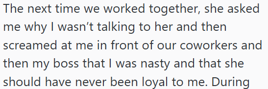 The next time we worked together, she asked me why I wasn't talking to her and then screamed at me in front of our coworkers and then my boss that I was nasty and that she should have never been loyal to me. During