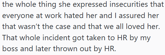 the whole thing she expressed insecurities that everyone at work hated her and I assured her that wasn't the case and that we all loved her. That whole incident got taken to HR by my boss and later thrown out by HR.