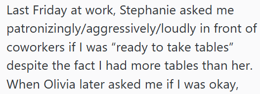 Last Friday at work, Stephanie asked me patronizingly/aggressively/loudly in front of coworkers if I was "ready to take tables" despite the fact I had more tables than her. When Olivia later asked me if I was okay,