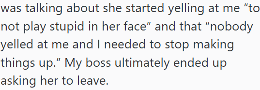 was talking about she started yelling at me "to not play stupid in her face" and that "nobody yelled at me and I needed to stop making things up." My boss ultimately ended up asking her to leave.