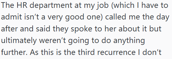 The HR department at my job (which I have to admit isn't a very good one) called me the day after and said they spoke to her about it but ultimately weren't going to do anything further. As this is the third recurrence I don't
