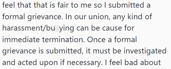 feel that that is fair to me so I submitted a formal grievance. In our union, any kind of harassment/bu ying can be cause for immediate termination. Once a formal grievance is submitted, it must be investigated and acted upon if necessary. I feel bad about