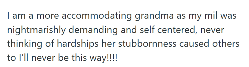 I am a more accommodating grandma as my mil was nightmarishly demanding and self centered, never thinking of hardships her stubbornness caused others to I'll never be this way!!!!