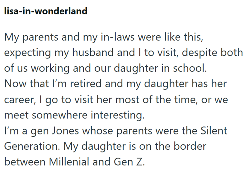 lisa-in-wonderland My parents and my in-laws were like this, expecting my husband and I to visit, despite both of us working and our daughter in school. Now that I'm retired and my daughter has her career, I go to visit her most of the time, or we meet somewhere interesting. I'm a gen Jones whose parents were the Silent Generation. My daughter is on the border between Millenial and Gen Z.