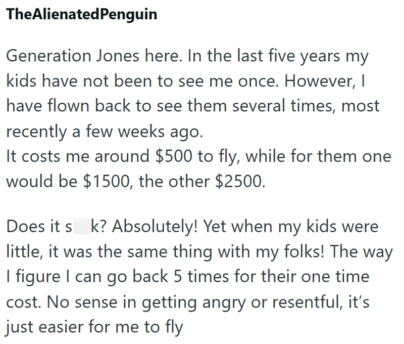 TheAlienatedPenguin Generation Jones here. In the last five years my kids have not been to see me once. However, I have flown back to see them several times, most recently a few weeks ago. It costs me around $500 to fly, while for them one would be $1500, the other $2500. Does it s k? Absolutely! Yet when my kids were little, it was the same thing with my folks! The way I figure I can go back 5 times for their one time cost. No sense in getting angry or resentful, it's just easier for me to fly