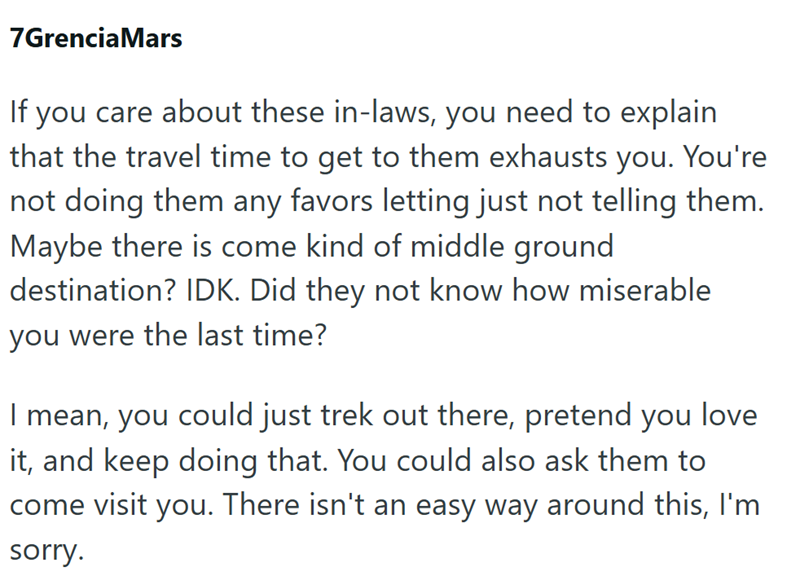 7Grencia Mars If you care about these in-laws, you need to explain that the travel time to get to them exhausts you. You're not doing them any favors letting just not telling them. Maybe there is come kind of middle ground destination? IDK. Did they not know how miserable you were the last time? I mean, you could just trek out there, pretend you love it, and keep doing that. You could also ask them to come visit you. There isn't an easy way around this, I'm sorry.